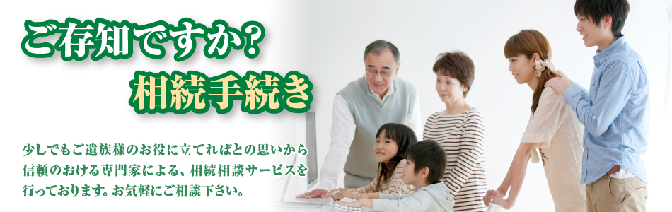 ご存知ですか？相続手続き 少しでもご遺族様のお役に立てればとの思いから信頼のおける専門家による、相続訪問相談サービスを行っております。お気軽にご相談下さい。