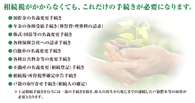 相続税がかからなくても、これだけの手続きが必要になります。　預貯金の名義変更手続き 年金の各種受給手続き（葬祭費・埋葬料の請求） 株式・国債等の名義変更手続き 各種保険会社への請求手続き 自動車の名義変更手続き 各種公共料金等の変更手続き 不動産の名義変更（相続登記）手続き 相続税・所得税準確定申告手続き 戸籍の取り寄せ手続き（相続人の確定）※上記相続手続きを行うには一部の手続きを除き、故人の出生から死亡までの連続した戸籍謄本等の取得が必要となります。